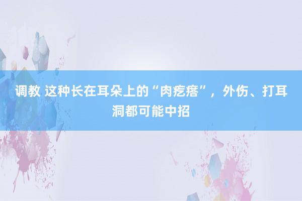 调教 这种长在耳朵上的“肉疙瘩”，外伤、打耳洞都可能中招