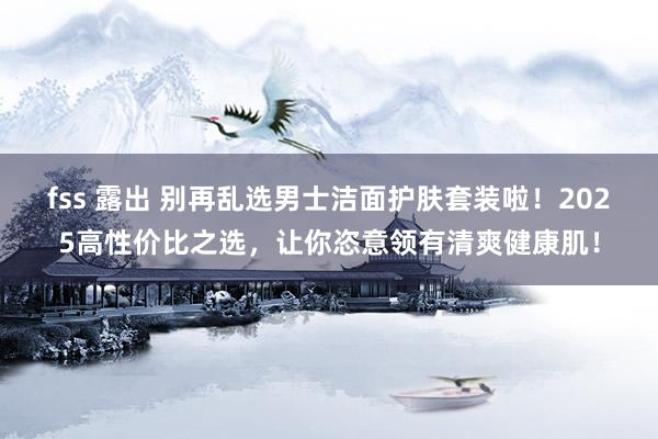 fss 露出 别再乱选男士洁面护肤套装啦！2025高性价比之选，让你恣意领有清爽健康肌！