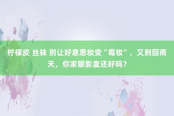 柠檬皮 丝袜 别让好意思妆变“霉妆”，又到回南天，你家眼影盒还好吗？