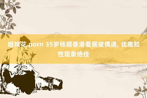 姐妹花 porn 35岁杨颖香港看展被偶遇， 优雅知性现象绝佳
