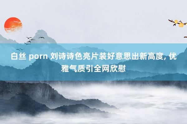 白丝 porn 刘诗诗色亮片装好意思出新高度， 优雅气质引全网欣慰