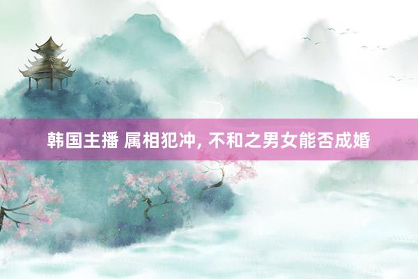 韩国主播 属相犯冲， 不和之男女能否成婚