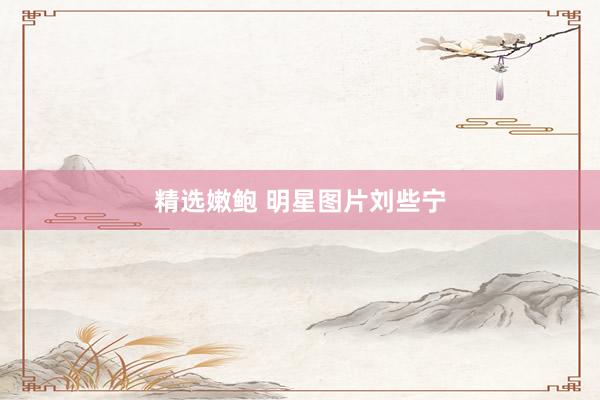 精选嫩鲍 明星图片刘些宁