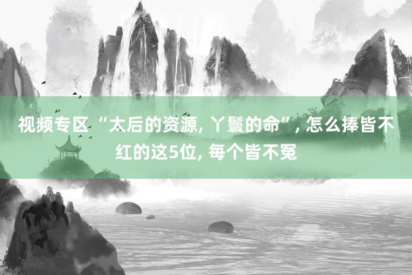 视频专区 “太后的资源， 丫鬟的命”， 怎么捧皆不红的这5位， 每个皆不冤