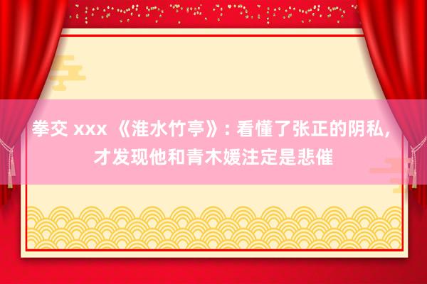 拳交 xxx 《淮水竹亭》: 看懂了张正的阴私， 才发现他和青木媛注定是悲催