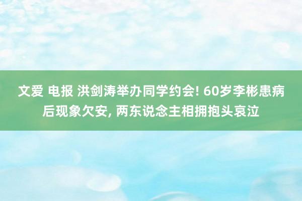 文爱 电报 洪剑涛举办同学约会! 60岁李彬患病后现象欠安， 两东说念主相拥抱头哀泣
