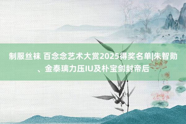 制服丝袜 百念念艺术大赏2025得奖名单|朱智勋、金泰璃力压IU及朴宝剑封帝后