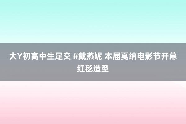 大Y初高中生足交 #戴燕妮 本届戛纳电影节开幕红毯造型