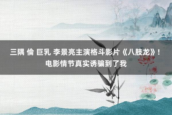 三隅 倫 巨乳 李景亮主演格斗影片《八肢龙》! 电影情节真实诱骗到了我
