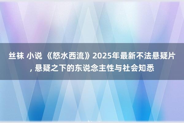 丝袜 小说 《怒水西流》2025年最新不法悬疑片， 悬疑之下的东说念主性与社会知悉