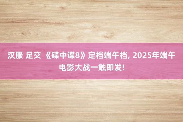 汉服 足交 《碟中谍8》定档端午档， 2025年端午电影大战一触即发!