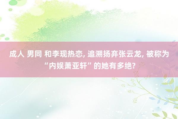 成人 男同 和李现热恋， 追溯扬弃张云龙， 被称为“内娱萧亚轩”的她有多绝?