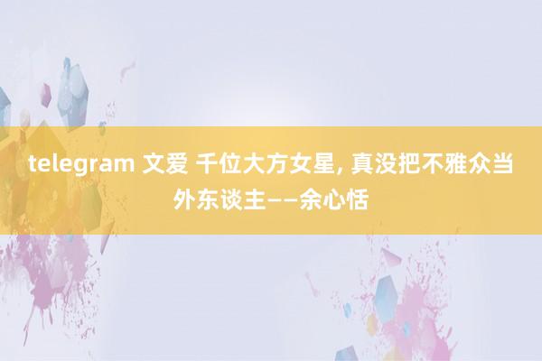 telegram 文爱 千位大方女星， 真没把不雅众当外东谈主——余心恬