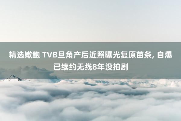精选嫩鲍 TVB旦角产后近照曝光复原苗条， 自爆已续约无线8年没拍剧