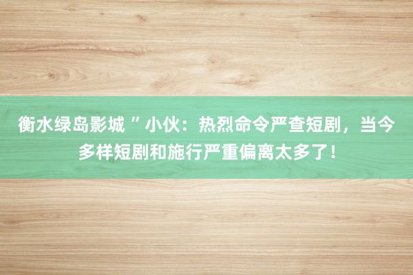 衡水绿岛影城 ”小伙：热烈命令严查短剧，当今多样短剧和施行严重偏离太多了！