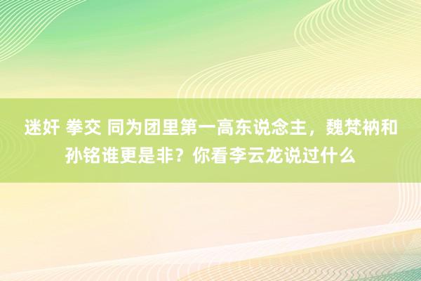 迷奸 拳交 同为团里第一高东说念主，魏梵衲和孙铭谁更是非？你看李云龙说过什么