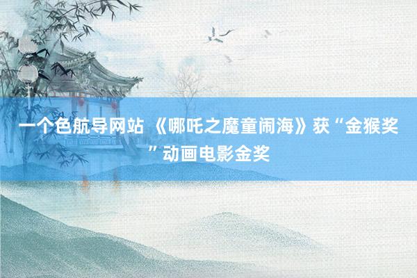 一个色航导网站 《哪吒之魔童闹海》获“金猴奖”动画电影金奖