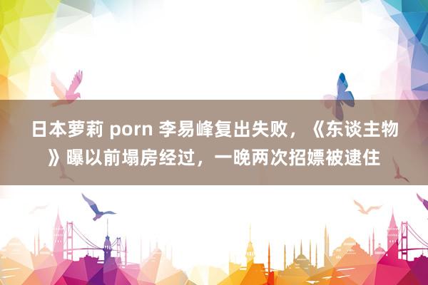 日本萝莉 porn 李易峰复出失败，《东谈主物》曝以前塌房经过，一晚两次招嫖被逮住