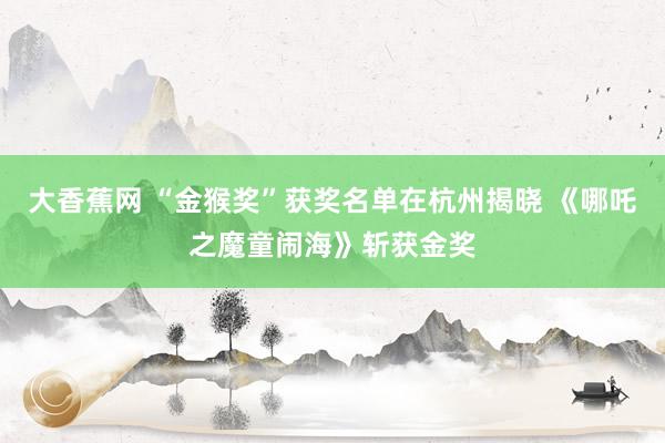 大香蕉网 “金猴奖”获奖名单在杭州揭晓 《哪吒之魔童闹海》斩获金奖