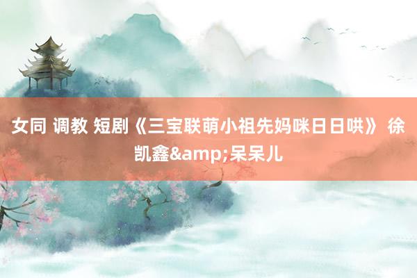 女同 调教 短剧《三宝联萌小祖先妈咪日日哄》 徐凯鑫&呆呆儿