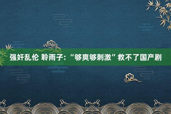 强奸乱伦 聆雨子: “够爽够刺激”救不了国产剧