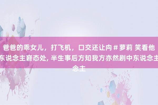 爸爸的乖女儿，打飞机，口交还让禸＃萝莉 笑看他东说念主窘态处， 半生事后方知我方亦然剧中东说念主