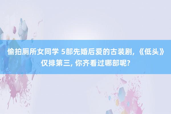 偷拍厕所女同学 5部先婚后爱的古装剧， 《低头》仅排第三， 你齐看过哪部呢?