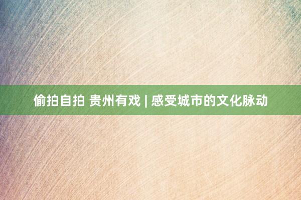偷拍自拍 贵州有戏 | 感受城市的文化脉动