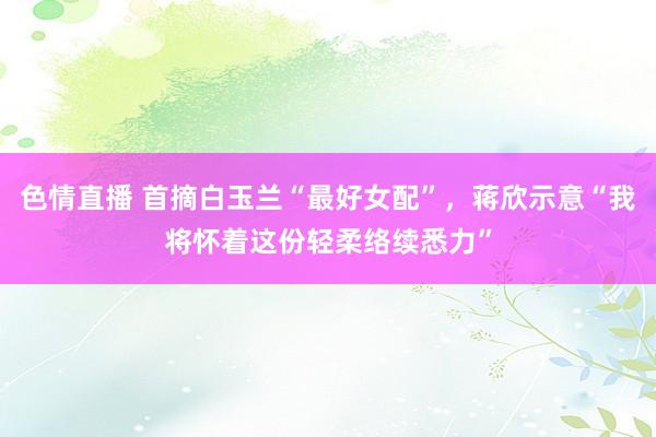 色情直播 首摘白玉兰“最好女配”，蒋欣示意“我将怀着这份轻柔络续悉力”