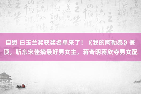自慰 白玉兰奖获奖名单来了！《我的阿勒泰》登顶，靳东宋佳摘最好男女主，蒋奇明蒋欣夺男女配