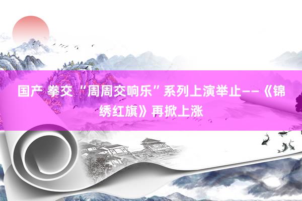 国产 拳交 “周周交响乐”系列上演举止——《锦绣红旗》再掀上涨