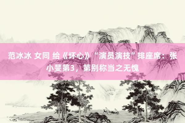 范冰冰 女同 给《坏心》“演员演技”排座席：张小斐第3，第别称当之无愧